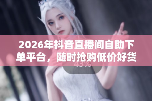 2026年抖音直播间自助下单平台,随时抢购低价好货让你轻松省钱 2026年抖音直播间自助下单平台,随时抢购低价好货让你轻松省钱