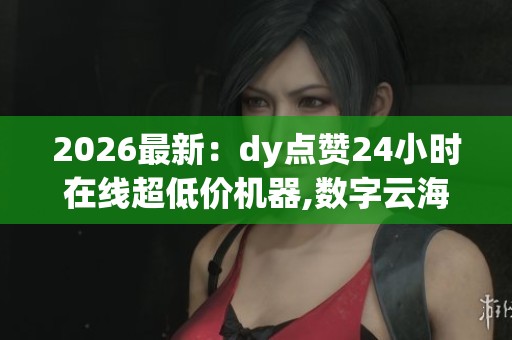 2026最新:dy点赞24小时在线超低价机器,数字云海全天速递指尖创意 2026最新:dy点赞24小时在线超低价机器,数字云海全天速递指尖创意