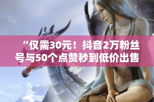 “仅需30元!抖音2万粉丝号与50个点赞秒到低价出售!” “仅需30元!抖音2万粉丝号与50个点赞秒到低价出售!”