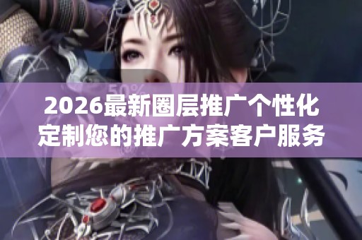 2026最新圈层推广个性化定制您的推广方案客户服务电话全国统一 2026最新圈层推广个性化定制您的推广方案客户服务电话全国统一