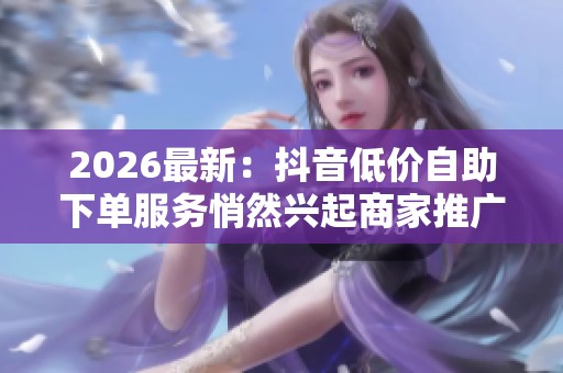 2026最新:抖音低价自助下单服务悄然兴起商家推广成本大幅降低轻量 2026最新:抖音低价自助下单服务悄然兴起商家推广成本大幅降低轻量