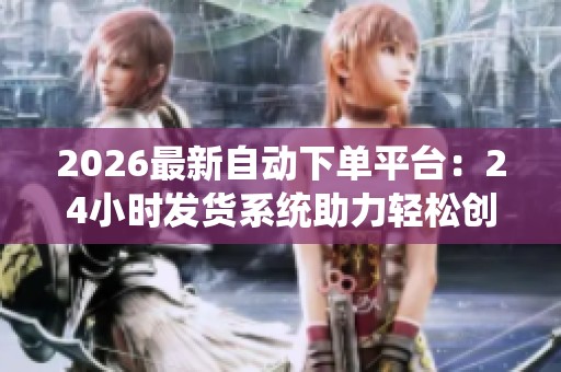 2026最新自动下单平台：24小时发货系统助力轻松创业