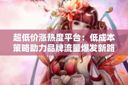 超低价涨热度平台:低成本策略助力品牌流量爆发新路径 超低价涨热度平台:低成本策略助力品牌流量爆发新路径