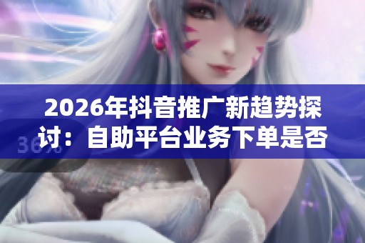 2026年抖音推广新趋势探讨:自助平台业务下单是否值得尝试? 2026年抖音推广新趋势探讨:自助平台业务下单是否值得尝试?