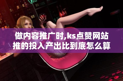 做内容推广时,ks点赞网站推的投入产出比到底怎么算? 做内容推广时,ks点赞网站推的投入产出比到底怎么算?