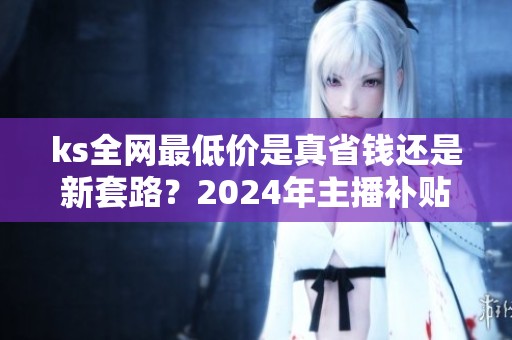 ks全网最低价是真省钱还是新套路?2024年主播补贴暗战实录 ks全网最低价是真省钱还是新套路?2024年主播补贴暗战实录