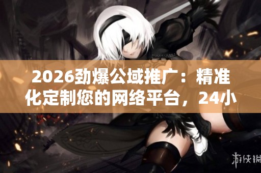 2026劲爆公域推广:精准化定制您的网络平台,24小时客服服务全方位受理 2026劲爆公域推广:精准化定制您的网络平台,24小时客服服务全方位受理