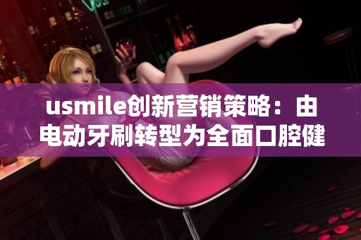 usmile创新营销策略:由电动牙刷转型为全面口腔健康解决方案 usmile创新营销策略:由电动牙刷转型为全面口腔健康解决方案