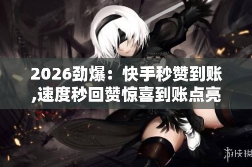 2026劲爆：快手秒赞到账,速度秒回赞惊喜到账点亮精彩瞬间精准化