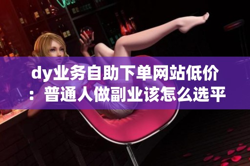 dy业务自助下单网站低价:普通人做副业该怎么选平台? dy业务自助下单网站低价:普通人做副业该怎么选平台?
