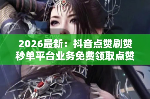 2026最新：抖音点赞刷赞秒单平台业务免费领取点赞与快速增加粉丝