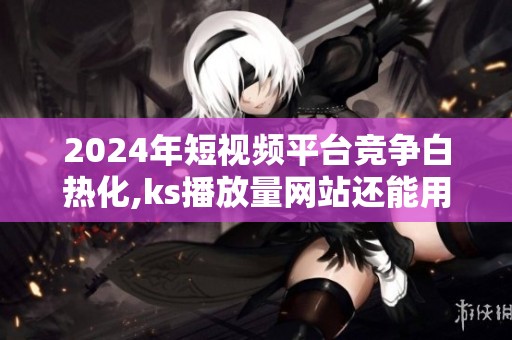 2024年短视频平台竞争白热化,ks播放量网站还能用吗? 2024年短视频平台竞争白热化,ks播放量网站还能用吗?