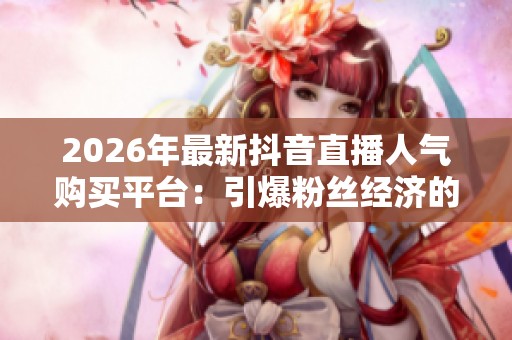 2026年最新抖音直播人气购买平台:引爆粉丝经济的高效涨粉策略全面解析 2026年最新抖音直播人气购买平台:引爆粉丝经济的高效涨粉策略全面解析