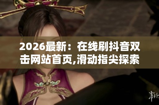 2026最新：在线刷抖音双击网站首页,滑动指尖探索海量热门趣味短