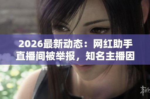 2026最新动态:网红助手直播间被举报,知名主播因违规直播遭停播调查 2026最新动态:网红助手直播间被举报,知名主播因违规直播遭停播调查