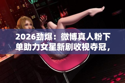 2026劲爆:微博真人粉下单助力女星新剧收视夺冠,智能化助推粉丝创佳绩 2026劲爆:微博真人粉下单助力女星新剧收视夺冠,智能化助推粉丝创佳绩