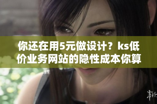 你还在用5元做设计？ks低价业务网站的隐性成本你算过吗