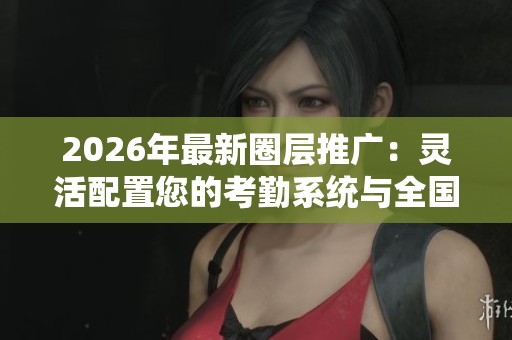 2026年最新圈层推广:灵活配置您的考勤系统与全国客服电话支持 2026年最新圈层推广:灵活配置您的考勤系统与全国客服电话支持