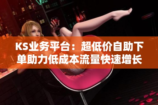 KS业务平台:超低价自助下单助力低成本流量快速增长 KS业务平台:超低价自助下单助力低成本流量快速增长