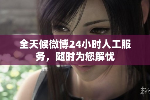 全天候微博24小时人工服务，随时为您解忧