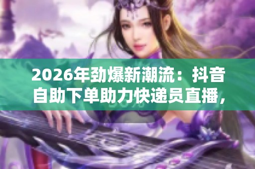 2026年劲爆新潮流：抖音自助下单助力快递员直播，乡村经济焕发新活力