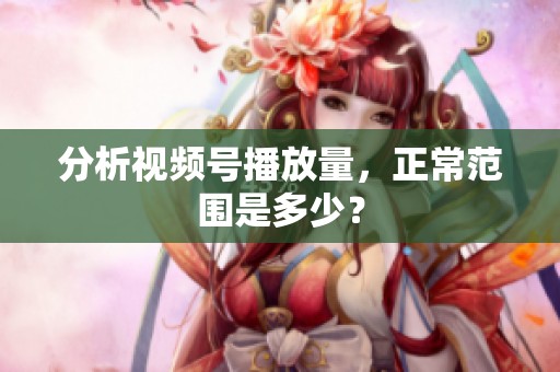 分析视频号播放量,正常范围是多少? 分析视频号播放量,正常范围是多少?