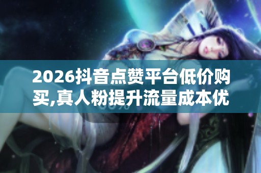 2026抖音点赞平台低价购买,真人粉提升流量成本优势