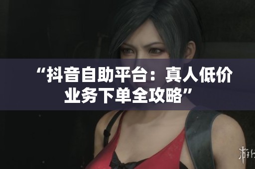 “抖音自助平台：真人低价业务下单全攻略”