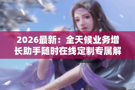 2026最新:全天候业务增长助手随时在线定制专属解决方案提升业绩新 2026最新:全天候业务增长助手随时在线定制专属解决方案提升业绩新