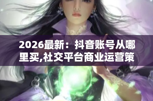 2026最新:抖音账号从哪里买,社交平台商业运营策略与实战指南 2026最新:抖音账号从哪里买,社交平台商业运营策略与实战指南