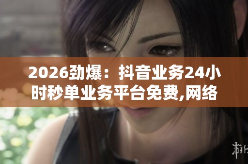 2026劲爆:抖音业务24小时秒单业务平台免费,网络平台整顿进行时 2026劲爆:抖音业务24小时秒单业务平台免费,网络平台整顿进行时