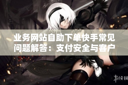 业务网站自助下单快手常见问题解答：支付安全与客户维护全指南