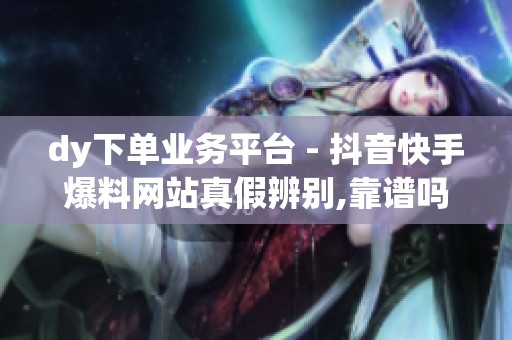 dy下单业务平台 - 抖音快手爆料网站真假辨别,靠谱吗?如何看清内部 dy下单业务平台 - 抖音快手爆料网站真假辨别,靠谱吗?如何看清内部