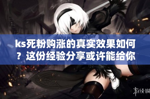 ks死粉购涨的真实效果如何？这份经验分享或许能给你参考