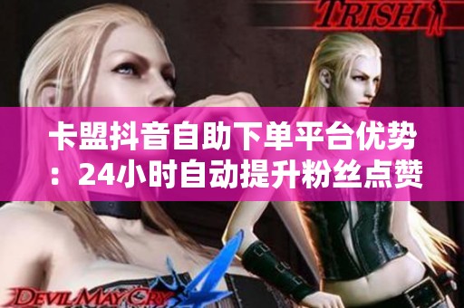 卡盟抖音自助下单平台优势：24小时自动提升粉丝点赞评论