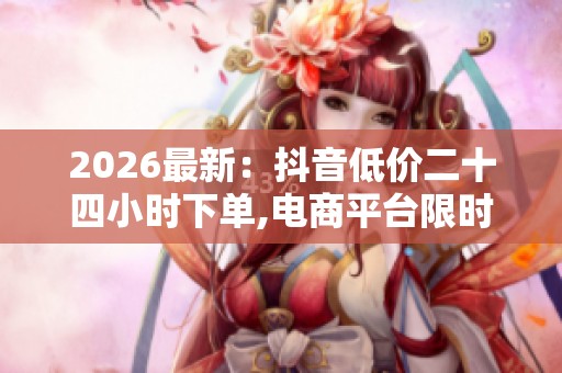 2026最新:抖音低价二十四小时下单,电商平台限时特惠活动今日火热 2026最新:抖音低价二十四小时下单,电商平台限时特惠活动今日火热