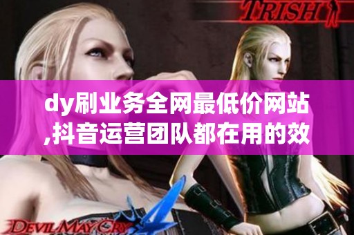 dy刷业务全网最低价网站,抖音运营团队都在用的效率工具 dy刷业务全网最低价网站,抖音运营团队都在用的效率工具