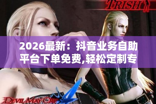 2026最新:抖音业务自助平台下单免费,轻松定制专属服务计划全程 2026最新:抖音业务自助平台下单免费,轻松定制专属服务计划全程
