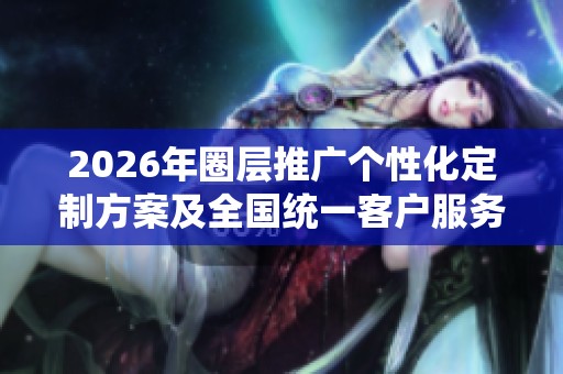 2026年圈层推广个性化定制方案及全国统一客户服务电话全面介绍 2026年圈层推广个性化定制方案及全国统一客户服务电话全面介绍
