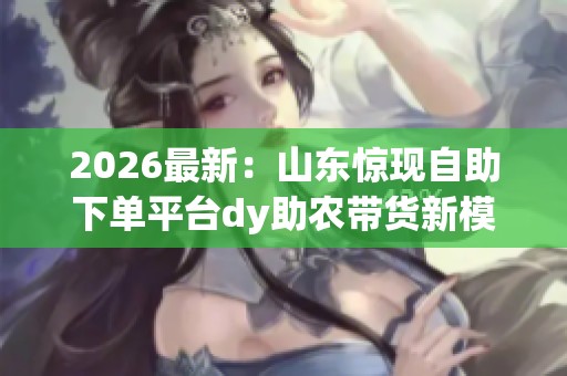 2026最新：山东惊现自助下单平台dy助农带货新模式引领风潮精细化