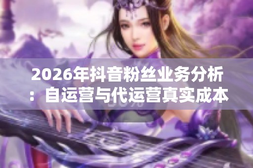 2026年抖音粉丝业务分析：自运营与代运营真实成本深度对比