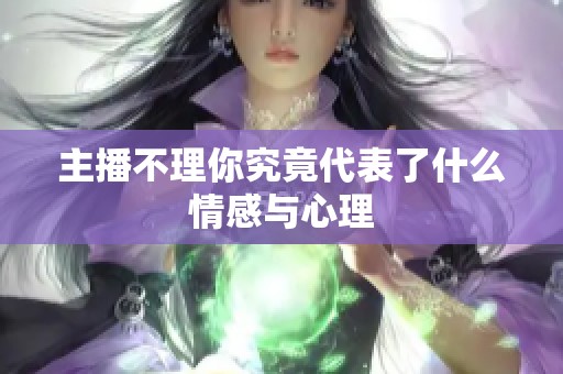主播不理你究竟代表了什么情感与心理 主播不理你究竟代表了什么情感与心理
