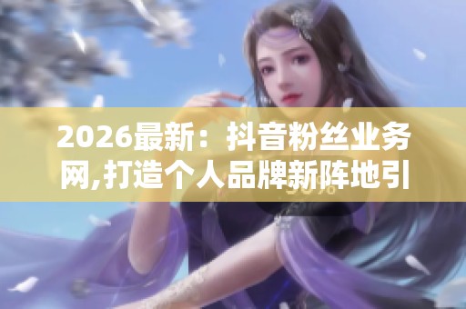 2026最新：抖音粉丝业务网,打造个人品牌新阵地引领自媒体未来精细