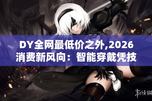 DY全网最低价之外,2026消费新风向:智能穿戴凭技术突围,拒绝只拼低价 DY全网最低价之外,2026消费新风向:智能穿戴凭技术突围,拒绝只拼低价