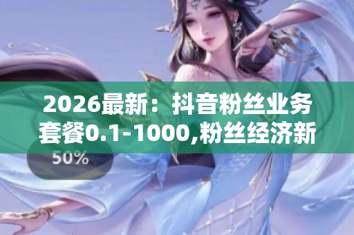 2026最新:抖音粉丝业务套餐0.1-1000,粉丝经济新趋势下的用户增长 2026最新:抖音粉丝业务套餐0.1-1000,粉丝经济新趋势下的用户增长