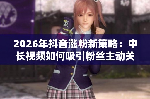 2026年抖音涨粉新策略:中长视频如何吸引粉丝主动关注你 2026年抖音涨粉新策略:中长视频如何吸引粉丝主动关注你