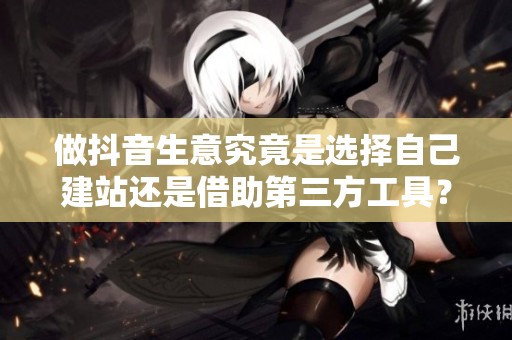 做抖音生意究竟是选择自己建站还是借助第三方工具？