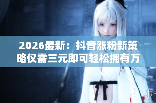 2026最新：抖音涨粉新策略仅需三元即可轻松拥有万名粉丝自助下单