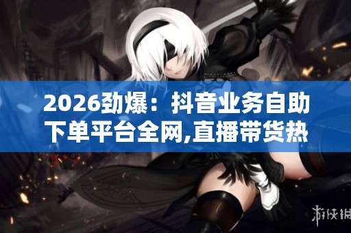 2026劲爆：抖音业务自助下单平台全网,直播带货热潮催生新兴电商