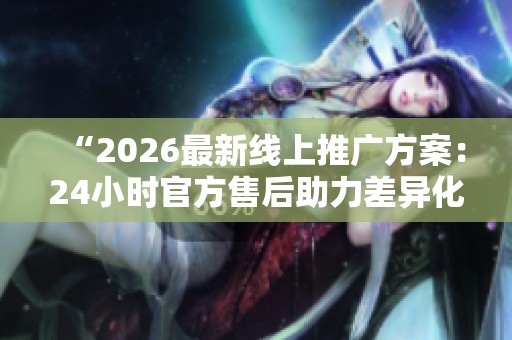 “2026最新线上推广方案:24小时官方售后助力差异化定制渠道” “2026最新线上推广方案:24小时官方售后助力差异化定制渠道”